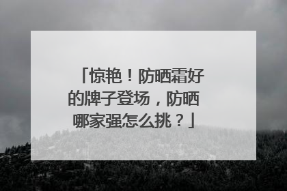 惊艳！防晒霜好的牌子登场，防晒哪家强怎么挑？