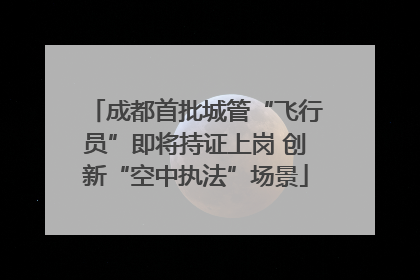 成都首批城管“飞行员”即将持证上岗 创新“空中执法”场景