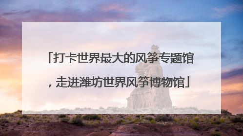 打卡世界最大的风筝专题馆，走进潍坊世界风筝博物馆