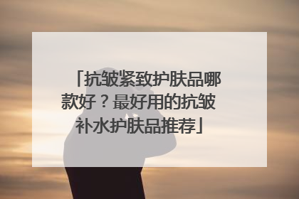抗皱紧致护肤品哪款好？最好用的抗皱补水护肤品推荐