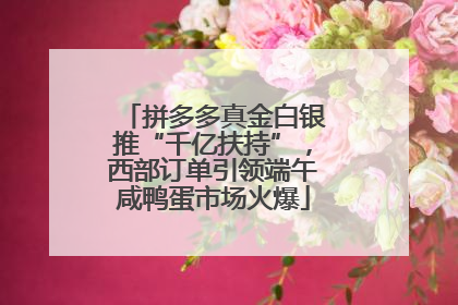 拼多多真金白银推“千亿扶持”，西部订单引领端午咸鸭蛋市场火爆