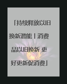 持续释放以旧换新潜能丨消费品以旧换新 更好更新促消费