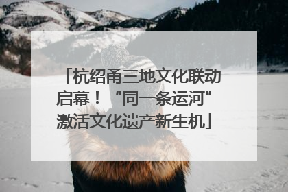 杭绍甬三地文化联动启幕！“同一条运河”激活文化遗产新生机