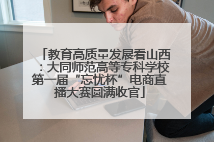 教育高质量发展看山西：大同师范高等专科学校第一届“忘忧杯”电商直播大赛圆满收官