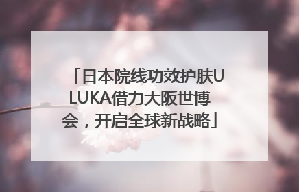 日本院线功效护肤ULUKA借力大阪世博会，开启全球新战略