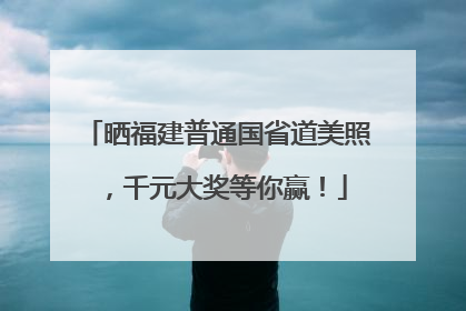 晒福建普通国省道美照，千元大奖等你赢！