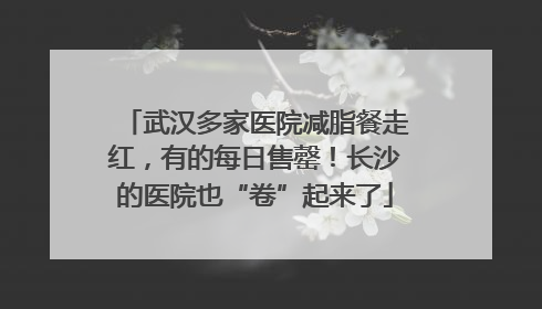 武汉多家医院减脂餐走红，有的每日售罄！长沙的医院也“卷”起来了