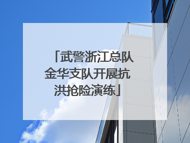 武警浙江总队金华支队开展抗洪抢险演练