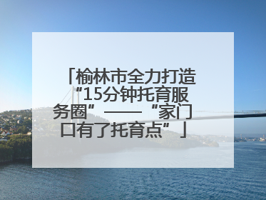 榆林市全力打造“15分钟托育服务圈”——“家门口有了托育点”