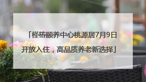 槿椿颐养中心桃源居7月9日开放入住，高品质养老新选择