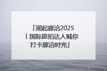潮起廊洽2025丨国际旅拍达人喊你打卡廊洽时光