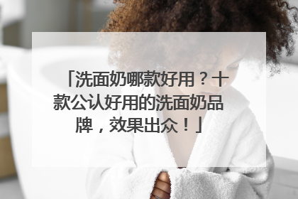 洗面奶哪款好用？十款公认好用的洗面奶品牌，效果出众！