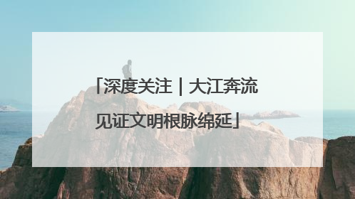 深度关注｜大江奔流见证文明根脉绵延