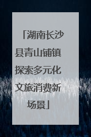 湖南长沙县青山铺镇探索多元化文旅消费新场景