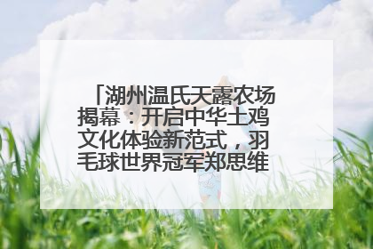 湖州温氏天露农场揭幕：开启中华土鸡文化体验新范式，羽毛球世界冠军郑思维助力品牌兴农