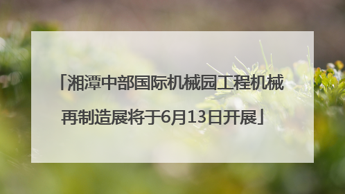湘潭中部国际机械园工程机械再制造展将于6月13日开展