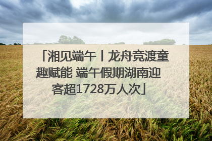 湘见端午丨龙舟竞渡童趣赋能 端午假期湖南迎客超1728万人次