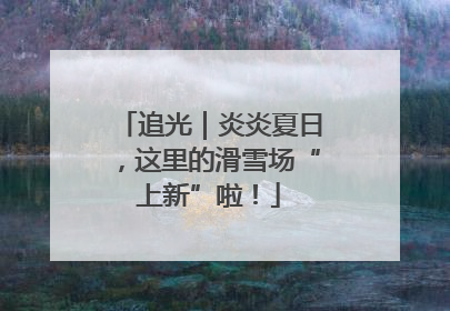 追光｜炎炎夏日，这里的滑雪场“上新”啦！