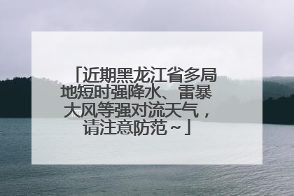 近期黑龙江省多局地短时强降水、雷暴大风等强对流天气，请注意防范～