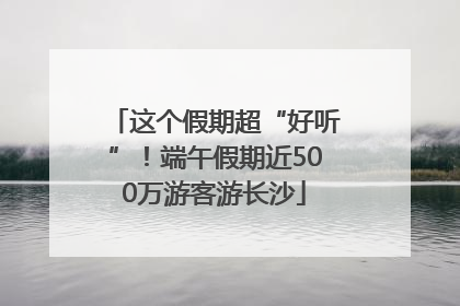 这个假期超“好听”！端午假期近500万游客游长沙