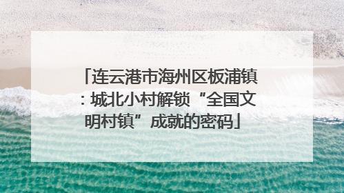 连云港市海州区板浦镇：城北小村解锁“全国文明村镇”成就的密码