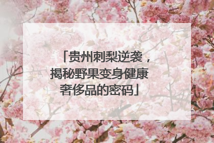 贵州刺梨逆袭，揭秘野果变身健康奢侈品的密码