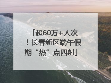 超60万+人次！长春新区端午假期“热”点四射