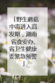 野生蘑菇中毒进入高发期，湖南省食安办、省卫生健康委紧急预警