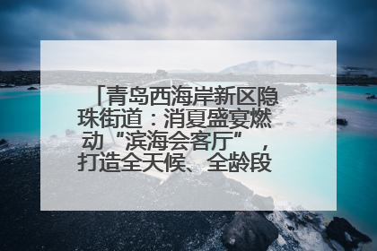青岛西海岸新区隐珠街道：消夏盛宴燃动“滨海会客厅”，打造全天候、全龄段消费生态圈