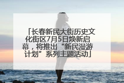长春新民大街历史文化街区7月5日焕新启幕，将推出“新民漫游计划”系列主题活动