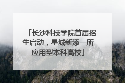 长沙科技学院首届招生启动，星城新添一所应用型本科高校