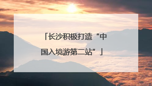 长沙积极打造“中国入境游第二站”
