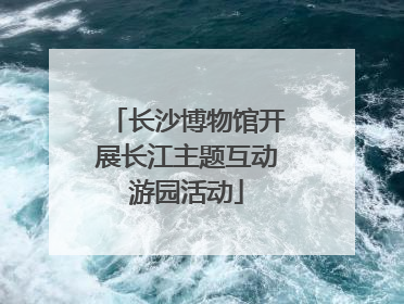 长沙博物馆开展长江主题互动游园活动