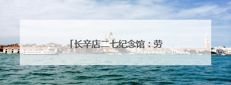 长辛店二七纪念馆：劳工呐喊出北方的红星！