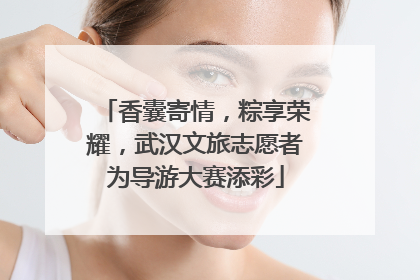 香囊寄情，粽享荣耀，武汉文旅志愿者为导游大赛添彩