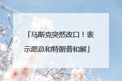 马斯克突然改口！表示愿意和特朗普和解