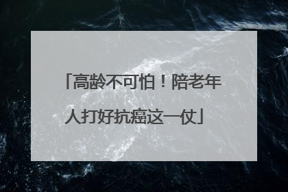 高龄不可怕！陪老年人打好抗癌这一仗
