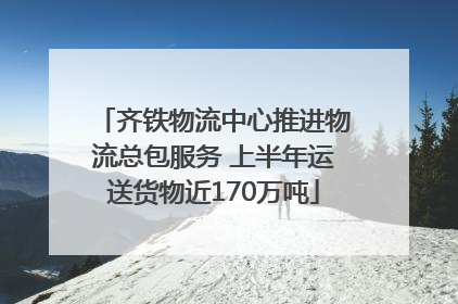 齐铁物流中心推进物流总包服务 上半年运送货物近170万吨