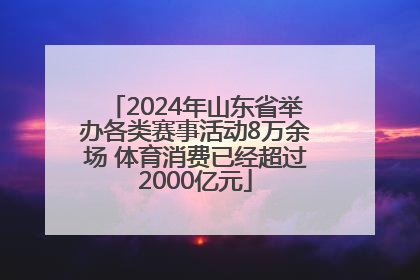 2024年山东省举办各类赛事活动8万余场 体育消费已经超过2000亿元