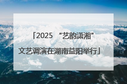 2025 “艺韵潇湘”文艺调演在湖南益阳举行