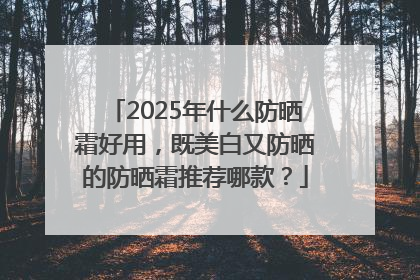 2025年什么防晒霜好用，既美白又防晒的防晒霜推荐哪款？