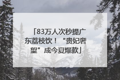 83万人次秒提广东荔枝饮！“贵妃奢望”成今夏爆款